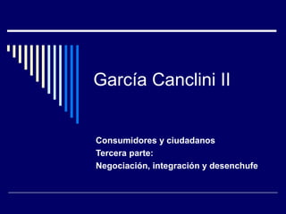 García Canclini II Consumidores y ciudadanos Tercera parte: Negociación, integración y desenchufe 