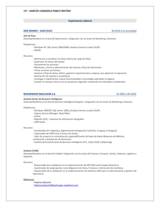 CV - GARCÍA CASASOLA PABLO MATÍAS



                                              Experiencia Laboral


DOS MONOS – GUÍA OLEO                                                                      04.2010 a la actualidad
Jefe de Área
Desempeñándome en el área de Operaciones. Integración con las áreas de Marketing y Sistemas.

Plataformas:
         - Windows XP, SQL Server 2000/2008 y Analysis Services (cubos OLAP)
         - MySQL

Resumen:
        - Administrar y coordinar las tareas diarias de carga de datos
        - Supervisar las tareas del equipo
        - Documentar los procesos
        - Monitoreo, control y administración del sistema y flujo de información
        - Tomar acciones correctivas
        - Analizar el flujo de datos, definir y generar requerimientos y mejoras que optimicen la operación
        - Generación de reportes y estadísticas
        - Investigar e implementar nuevas funcionalidades y tecnologías aplicables al negocio.
        - Cumplir en tiempo y forma con los proyectos asignados respetando los estándares establecidos.




BOEHRINGER INGELHEIM S.A.                                                                       03.2007 a 04.2010
Analista Senior de Business Intelligence
Desempeñándome en el área de Business Intelligence/Support. Integración con las áreas de Marketing y Sistemas.

Plataformas:
         - Windows 2000/XP, SQL Server 2000 y Analysis Services (cubos OLAP)
         - Cognos (Access Manager, ReportNet)
         - Oracle
         - MapInfo (GIS) – Sistemas de Información Geográfica
         - CRM Siebel

Resumen:
        - Coordinador de Targeting y Segmentación (Integración Colombia, Uruguay y Paraguay)
        - Capacitador de CRM hacia la fuerza de ventas
        - Lider de proyecto en normalización y geocodificación de bases de datos (Balanceo de Médicos,
        zonificación y distribución de farmacias)
        - Analista técnico/funcional de Business Intelligence (ETL, Cubos OLAP y Reporting)


Analista CSV&C
Desempeñándome en el área de Calidad. Integración con las áreas de Finanzas, Compras, Ventas, Sistemas, Logística y
Depósito.

Resumen:
        - Responsable de la validación en la implementación del ERP (Microsoft Axapta Dynamics)
        - Coordinador de subproyectos como Migración de Datos, Procesos e Interacción de interfaces
        - Responsable de la validación en la implementación de Sistemas LIMS para la administración y gestión del
        laboratorio

Referencia:
         - Federico Baiocchi
         - federico.baiocchi@boehringer-ingelheim.com
 