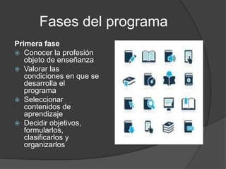 Fases del programa
Primera fase
 Conocer la profesión
   objeto de enseñanza
 Valorar las
   condiciones en que se
   desarrolla el
   programa
 Seleccionar
   contenidos de
   aprendizaje
 Decidir objetivos,
   formularlos,
   clasificarlos y
   organizarlos
 