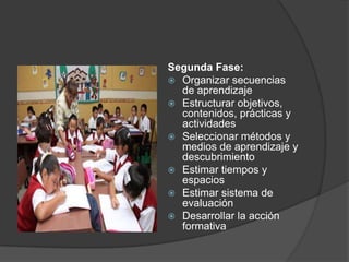 Segunda Fase:
 Organizar secuencias
  de aprendizaje
 Estructurar objetivos,
  contenidos, prácticas y
  actividades
 Seleccionar métodos y
  medios de aprendizaje y
  descubrimiento
 Estimar tiempos y
  espacios
 Estimar sistema de
  evaluación
 Desarrollar la acción
  formativa
 