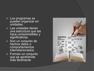  Los programas se
  pueden organizar en
  unidades.
 Las unidades tienen
  una estructura que las
  hace comprensibles y
  significativas.
 Son un conjunto de
  hechos datos o
  comportamientos
  interrelacionados.
 Forman un conjunto
  que se aprehende
  más fácilmente
 