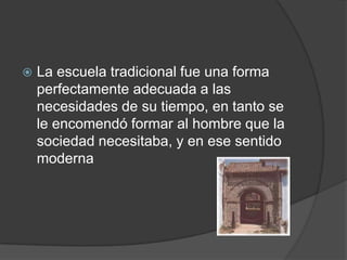   La escuela tradicional fue una forma
    perfectamente adecuada a las
    necesidades de su tiempo, en tanto se
    le encomendó formar al hombre que la
    sociedad necesitaba, y en ese sentido
    moderna
 