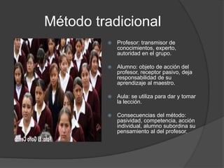 Método tradicional
            Profesor: transmisor de
             conocimientos, experto,
             autoridad en el grupo.

            Alumno: objeto de acción del
             profesor, receptor pasivo, deja
             responsabilidad de su
             aprendizaje al maestro.

            Aula: se utiliza para dar y tomar
             la lección.

            Consecuencias del método:
             pasividad, competencia, acción
             individual, alumno subordina su
             pensamiento al del profesor.
 