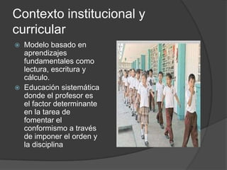 Contexto institucional y
curricular
   Modelo basado en
    aprendizajes
    fundamentales como
    lectura, escritura y
    cálculo.
   Educación sistemática
    donde el profesor es
    el factor determinante
    en la tarea de
    fomentar el
    conformismo a través
    de imponer el orden y
    la disciplina
 
