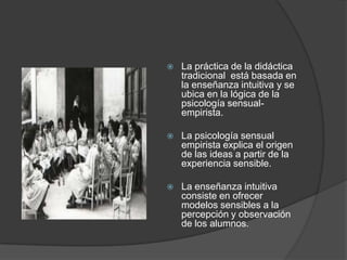    La práctica de la didáctica
    tradicional está basada en
    la enseñanza intuitiva y se
    ubica en la lógica de la
    psicología sensual-
    empirista.

   La psicología sensual
    empirista explica el origen
    de las ideas a partir de la
    experiencia sensible.

   La enseñanza intuitiva
    consiste en ofrecer
    modelos sensibles a la
    percepción y observación
    de los alumnos.
 