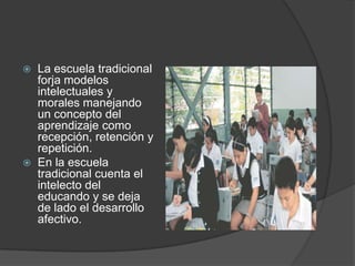    La escuela tradicional
    forja modelos
    intelectuales y
    morales manejando
    un concepto del
    aprendizaje como
    recepción, retención y
    repetición.
   En la escuela
    tradicional cuenta el
    intelecto del
    educando y se deja
    de lado el desarrollo
    afectivo.
 