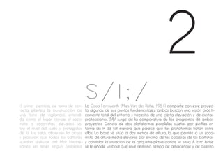 S/I;/La Casa Farnsworth (Mies Van der Rohe, 1951) comparte con este proyec-
to algunos de sus puntos fundamentales: ambos buscan una visión prácti-
camente total del entorno y necesita de una cierta elevación y de ciertas
protecciones. S/I;/ surge de la comparativa de los programas de ambos
proyectos. Consta de dos plataformas paralelas sujetas por perfiles en
forma de H de tal manera que parece que las plataformas flotan entre
ellos. La base se sitúa a dos metros de altura, lo que permite a un soco-
rrista de altura media elevarse por encima de las cabezas de los bañistas
y controlar la situación de la pequeña playa donde se sitúa. A esta base
se le añade un baúl que sirve al mismo tiempo de almacenaje y de asiento.
El primer ejercicio, de toma de con-
tacto, plantea la construcción de
una ‘torre de vigilancia’, entendi-
da como el lugar donde el soco-
rrista o socorristas, elevados so-
bre el nivel del suelo y protegidos
de la luz solar, observan la playa
y procuran que todos los bañistas
puedan disfrutar del Mar Medite-
rráneo sin tener ningún problema.
2
 
