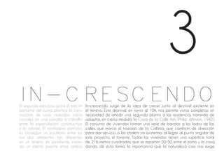 In-crescendo surge de la idea de crecer junto al desnivel existente en
el terreno. Este desnivel, en torno al 10%, nos permite vistas completas sin
necesidad de añadir una segunda planta a las residencia, tratando de
adaptar, en cierta medida, la Casa de la Calle Ash (Philip Johnson, 1942).
El conjunto de viviendas forman una serie de bandas a los lados de las
calles que marca el trazado de la Colònia, que cambian de dirección
para dar servicio a los chalets ya existentes al llegar al punto singular de
este proyecto, el torrente. Todas las viviendas tienen una superficie total
de 216 metros cuadrados, que se reparten 50-50 entre el patio y la casa,
dando, de esta forma, la importancia que la naturaleza casi nos exige.
El segundo ejercicio, quizá el más im-
portante del curso, plantea la cons-
trucción de unas viviendas vaca-
cionales en una parcela a caballo
entre la especulación constructiva
y lo salvaje. El verdadero ejercicio
es conseguir un equilibrio entre es-
tos dos ambientes tan diferentes
en un terreno en pendiente, crean-
do un efecto puente entre ambos.
3
IN-CRESCENDO
 