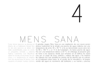 A grandes rasgos, Mens Sana es una ampliación de una sauna escan-
dinava tradicional. Se le añade una piscina de agua caliente, con una
temperatura de entre 30 y 40 ºC a la ya mencionada sauna seca (en-
tre 80 y 100 ºC y un 15 % de humedad) y la típica piscina de agua
fría con una temperatura inferior a 20 ºC. Sin embargo, el proyecto gira
en torno a los espacios. Desde que entramos en el edificio, los espa-
cios son un juego de luces, sombras y reflejos del agua y los materia-
les. Además hay que añadirle los aromas de las plantas que se cultivan
en el balneario para hacer té, el sonido de la naturaleza y el propio
sonido del agua en movimiento del balneario y sus fuentes y piscinas.
Como tercer ejercicio se plantea el
diseño de un balneario termal. Den-
tro de este ejercicio se abren múl-
tiples posibilidades, pues no existe
un programa cerrado y, además,
implica cuestiones casi filosóficas
sobre la escala, el recorrido, las pis-
cinas y su temperatura, la vegeta-
ción, las sensaciones, la mente y, por
supuesto, el propio cuerpo humano.
4
MENS SANA
 