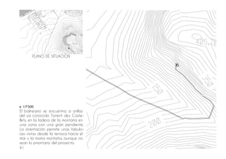 41
e 1/7500
El balneario se encuentra a orillas
del ya conocido Torrent des Caste-
llets, en la ladera de la montaña en
una zona con una gran pendiente.
La orientación permite unas fabulo-
sas vistas desde la terraza hacia el
mar y la misma montaña, aunque no
sean lo prioritario del proyecto.
PLANO DE SITUACIÓN
 
