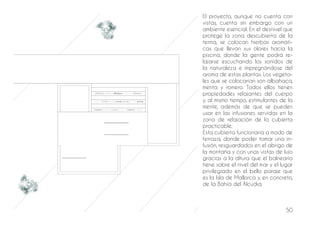 50
El proyecto, aunque no cuenta con
vistas, cuenta sin embargo con un
ambiente esencial. En el desnivel que
protege la zona descubierta de la
terma, se colocan hierbas aromáti-
cas que llevan sus olores hacia la
piscina, donde la gente podrá re-
lajarse escuchando los sonidos de
la naturaleza e impregnándose del
aroma de estas plantas. Los vegeta-
les que se colocarían son albahaca,
menta y romero. Todos ellos tienen
propiedades relajantes del cuerpo
y, al mismo tiempo, estimulantes de la
mente, además de que se pueden
usar en las infusiones servidas en la
zona de relajación de la cubierta
practicable.
Esta cubierta funcionaría a modo de
terraza, donde poder tomar una in-
fusión, resguardados en el abrigo de
la montaña y con unas vistas de lujo
gracias a la altura que el balneario
tiene sobre el nivel del mar y el lugar
privilegiado en el bello paraje que
es la Isla de Mallorca y, en concreto,
de la Bahía del Alcúdia.
 