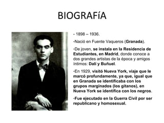BIOGRAFíA - 1898 – 1936. Nació en Fuente Vaqueros ( Granada ). De joven,  se instala en la Residencia de Estudiantes, en Madrid , donde conoce a dos grandes artistas de la época y amigos íntimos:  Dalí y Buñuel . En 1929,  visitó Nueva York, viaje que le marcó profundamente, ya que, igual que en Granada se identificaba con los grupos marginados (los gitanos), en Nueva York se identifica con los negros . Fue ejecutado en la Guerra Civil por ser republicano y homosexual. 