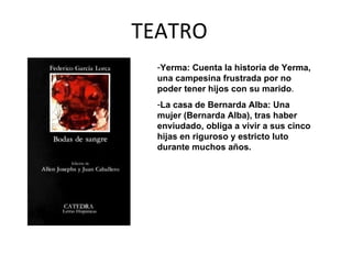 TEATRO Yerma: Cuenta la historia de Yerma, una campesina frustrada por no poder tener hijos con su marido .  La casa de Bernarda Alba: Una mujer (Bernarda Alba), tras haber enviudado, obliga a vivir a sus cinco hijas en riguroso y estricto luto durante muchos años. 