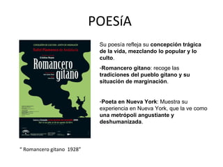 POESíA  “ Romancero gitano  1928” Su poesía refleja su  concepción trágica de la vida, mezclando lo popular y lo culto . Romancero gitano : recoge las  tradiciones del pueblo gitano y su situación de marginación . Poeta en Nueva York : Muestra su experiencia en Nueva York, que la ve como  una metrópoli angustiante y deshumanizada . 
