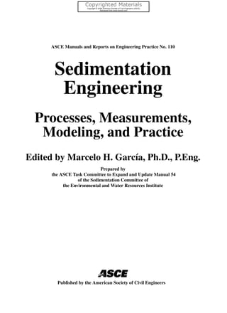 ASCE Manuals and Reports on Engineering Practice No. 110
Sedimentation
Engineering
Processes, Measurements,
Modeling, and Practice
Edited by Marcelo H. García, Ph.D., P.Eng.
Prepared by
the ASCE Task Committee to Expand and Update Manual 54
of the Sedimentation Committee of
the Environmental and Water Resources Institute
Published by the American Society of Civil Engineers
 