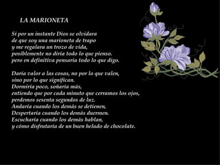 LA MARIONETA   Si por un instante Dios se olvidara  de que soy una marioneta de trapo  y me regalara un trozo de vida,  posiblemente no diría todo lo que pienso. pero en definitiva pensaría todo lo que digo.  Daría valor a las cosas, no por lo que valen,  sino por lo que significan.  Dormiría poco, soñaría más,  entiendo que por cada minuto que cerramos los ojos,  perdemos sesenta segundos de luz.  Andaría cuando los demás se detienen,  Despertaría cuando los demás duermen.  Escucharía cuando los demás hablan,  y cómo disfrutaría de un buen helado de chocolate.  