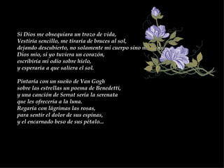 Si Dios me obsequiara un trozo de vida,  Vestiría sencillo, me tiraría de bruces al sol,  dejando descubierto, no solamente mi cuerpo sino mi alma.  Dios mío, si yo tuviera un corazón,  escribiría mi odio sobre hielo,  y esperaría a que saliera el sol.  Pintaría con un sueño de Van Gogh  sobre las estrellas un poema de Benedetti,  y una canción de Serrat sería la serenata  que les ofrecería a la luna.  Regaría con lágrimas las rosas,  para sentir el dolor de sus espinas,  y el encarnado beso de sus pétalo...  