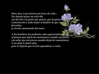 Dios mío, si yo tuviera un trozo de vida...  No dejaría pasar un solo día  sin decirle a la gente que quiero, que la quiero.  Convencería a cada mujer u hombre de que son mis favoritos  y viviría enamorado del amor.  A los hombres les probaría cuán equivocados están,  al pensar que dejan de enamorarse cuando envejecen,  sin saber que envejecen cuando dejan de enamorarse.  A un niño le daría alas,  pero le dejaría que él solo aprendiese a volar.  