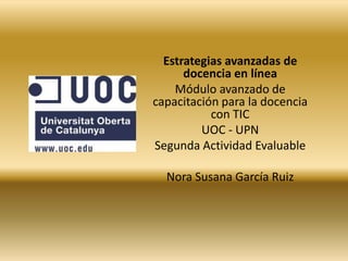 Estrategias avanzadas de docencia en línea Módulo avanzado de capacitación para la docencia con TIC UOC - UPN Segunda Actividad Evaluable Nora Susana García Ruiz 