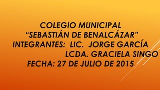 COLEGIO MUNICIPAL
“SEBASTIÁN DE BENALCÁZAR”
INTEGRANTES: LIC. JORGE GARCÍA
LCDA. GRACIELA SINGO
FECHA: 27 DE JULIO DE 2015
 