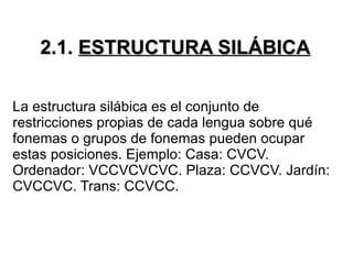2.1.   ESTRUCTURA SILÁBICA La estructura silábica es el conjunto de restricciones propias de cada lengua sobre qué fonemas o grupos de fonemas pueden ocupar estas posiciones. Ejemplo: Casa: CVCV. Ordenador: VCCVCVCVC. Plaza: CCVCV. Jardín: CVCCVC. Trans: CCVCC. 