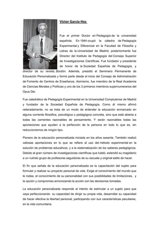 Víctor García Hoz
Fue el primer Doctor en Pedagogía de la universidad
española. En 1944 ocupó la cátedra de Pedagogía
Expe...
