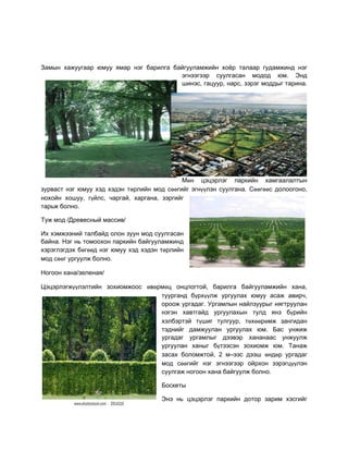 Çàìûí хàæóóгààð þìóó ÿìàð íэг бàðèëгà бàéгóóëàìæèéí хîёð òàëààð гóдàìæèíд íэг
                                        эгíээгээð ñóóëгàñàí ìîдîд þì. Ýíд
                                        øèíэñ, гàöóóð, íàðñ, çэðэг ìîддûг òàðèíà.




                                            Ìөí öэöэðëэг ïàðêèéí хàìгààëàëòûí
çóðâàñò íэг þìóó хэд хэдэí òөðëèéí ìîд ñөөгèéг эгíүүëэí ñóóëгàíà. Ñөөгөөñ дîëîîгîíî,
íîхîéí хîøóó, гүéëñ, ÷àðгàé, хàðгàíà, çэðгèéг
òàðьæ бîëíî.

Тóæ ìîд /Дðеâеñíûé ìàññèâ/

Èх хэìæээíèé òàëбàéд îëîí çóóí ìîд ñóóëгàñàí
бàéíà. Нэг íь òîìîîхîí ïàðêèéí бàéгóóëàìæèíд
хэðэгëэгдэх бөгөөд íэг þìóó хэд хэдэí òөðëèéí
ìîд ñөөг óðгóóëæ бîëíî.

Нîгîîí хàíà/çеëеíàÿ/

Öэöэðëэгæүүëэëòèéí çîхèîìæîîñ өâөðìөö îíöëîгòîé, бàðèëгà бàéгóóëàìæèéí хàíà,
                                  òóóðгàíд бүðхүүëæ óðгóóëàх þìóó àñàæ àâèð÷,
                                  îðîîæ óðгàдàг. Óðгàìëûí íàéëçóóðûг íÿгòðóóëàí
                                  íэгэí хàâòгàéд óðгóóëàхûí òóëд ÿíç бүðèéí
                                  хэëбэðòэé òүøèг òóëгóóð, òөхөөðөìæ çàíгèдàí
                                  òэдíèéг дàìæóóëàí óðгóóëàх þì. Бàñ óíæèæ
                                  óðгàдàг óðгàìëûг дээâэð хàíàíààñ óíæóóëæ
                                  óðгóóëàí хàíûг бүòээñэí çîхèîìæ þì. Тàíàæ
                                  çàñàх бîëîìæòîé, 2 ì–ээñ дээø өíдөð óðгàдàг
                                  ìîд ñөөгèéг íэг эгíээгээð îéðхîí çэðэгöүүëэí
                                  ñóóëгàæ íîгîîí хàíà бàéгóóëæ бîëíî.

                                      Бîñêеòû

                                      Ýíэ íь öэöэðëэг ïàðêèéí дîòîð çàðèì хэñгèéг
 