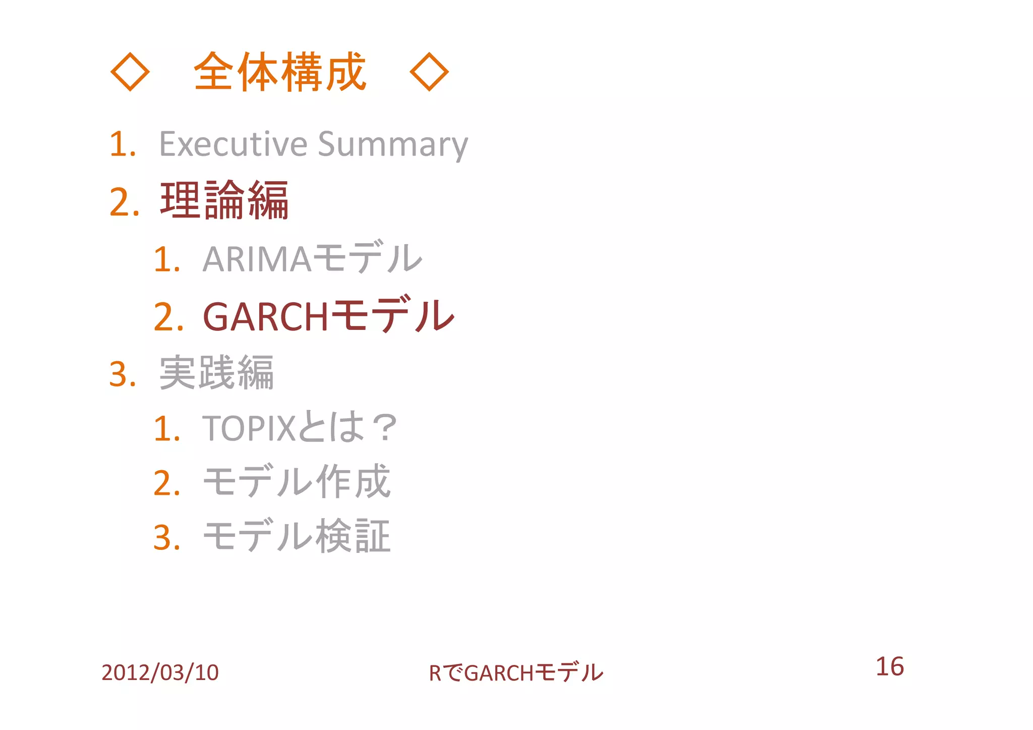 ◇ 全体構成 ◇
1. Executive Summary
2. 理論編
    1. ARIMAモデル
    2. GARCHモデル
3. 実践編
   1. TOPIXとは？
   2. モデル作成
   3. モデル検証


2012/03/10        RでGARCHモデル   16
 