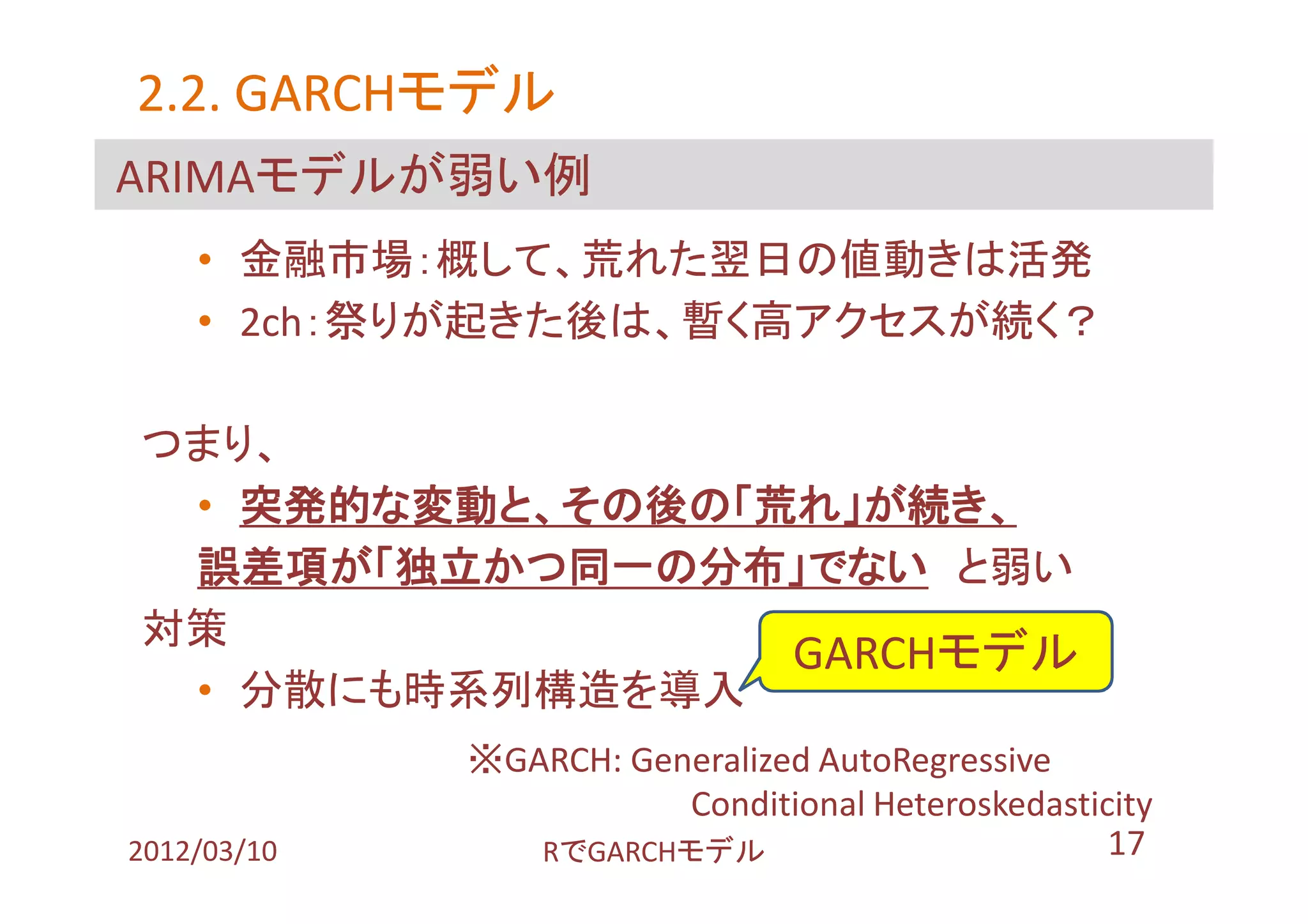2.2. GARCHモデル
     GARCHモデル
ARIMAモデルが弱い例
    • 金融市場：概して、荒れた翌日の値動きは活発
    • 2ch：祭りが起きた後は、暫く高アクセスが続く？

つまり、
 • 突発的な変動と、その後の「荒れ」が続き、
 誤差項が「独立かつ同一の分布」でない と弱い
対策
                 GARCHモデル
 • 分散にも時系列構造を導入
             ※GARCH: Generalized AutoRegressive
                        Conditional Heteroskedasticity
2012/03/10      RでGARCHモデル                         17
 