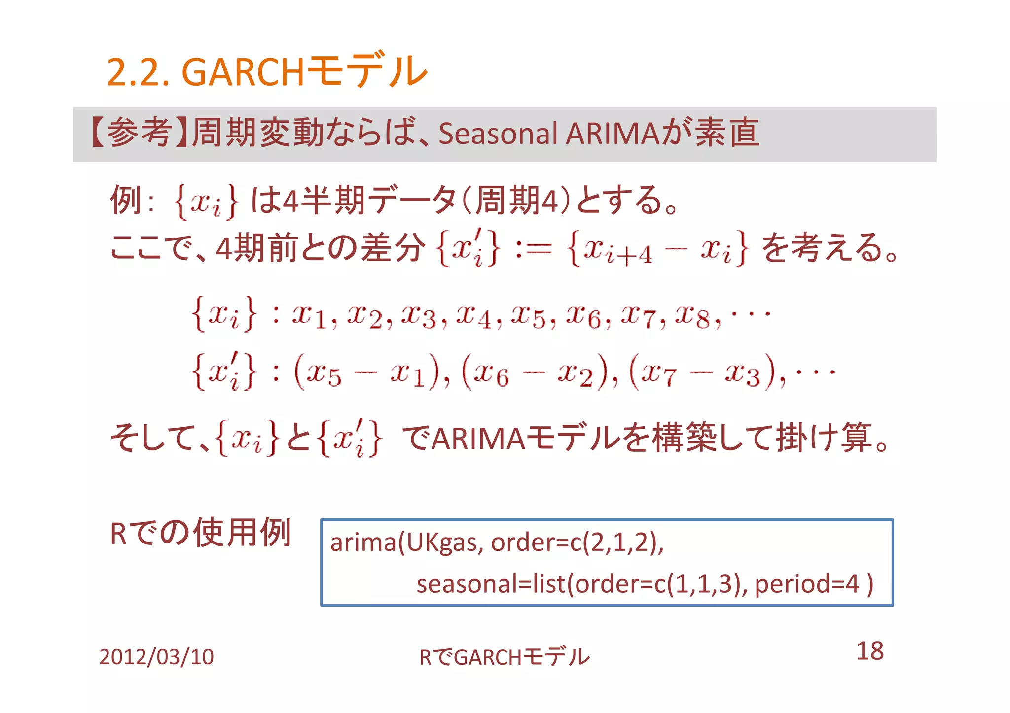 2.2. GARCHモデル
     GARCHモデル
【参考】周期変動ならば、Seasonal ARIMAが素直

例：   は4半期データ（周期4）とする。
ここで、4期前との差分                                           を考える。




そして、         と         でARIMAモデルを構築して掛け算。

Rでの使用例           arima(UKgas, order=c(2,1,2),
                        seasonal=list(order=c(1,1,3), period=4 )

2012/03/10              RでGARCHモデル                            18
 