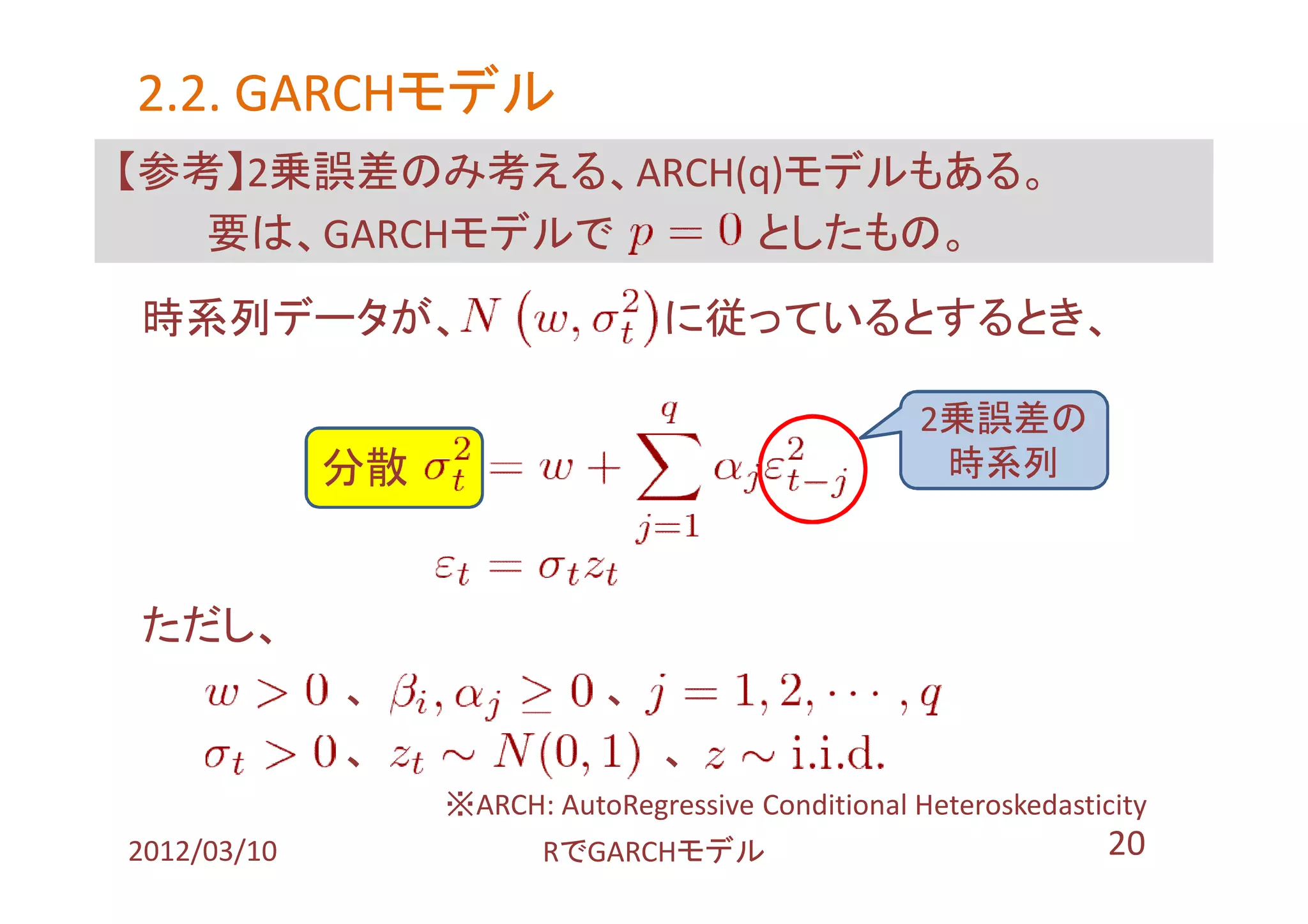 2.2. GARCHモデル
     GARCHモデル
【参考】2乗誤差のみ考える、ARCH(q)モデルもある。
   要は、GARCHモデルで    としたもの。
時系列データが、                         に従っているとするとき、

                                                    2乗誤差の
             分散 １                                    時系列



ただし、
             、              、
             、                   、
                 ※ARCH: AutoRegressive Conditional Heteroskedasticity
2012/03/10              RでGARCHモデル                                20
 
