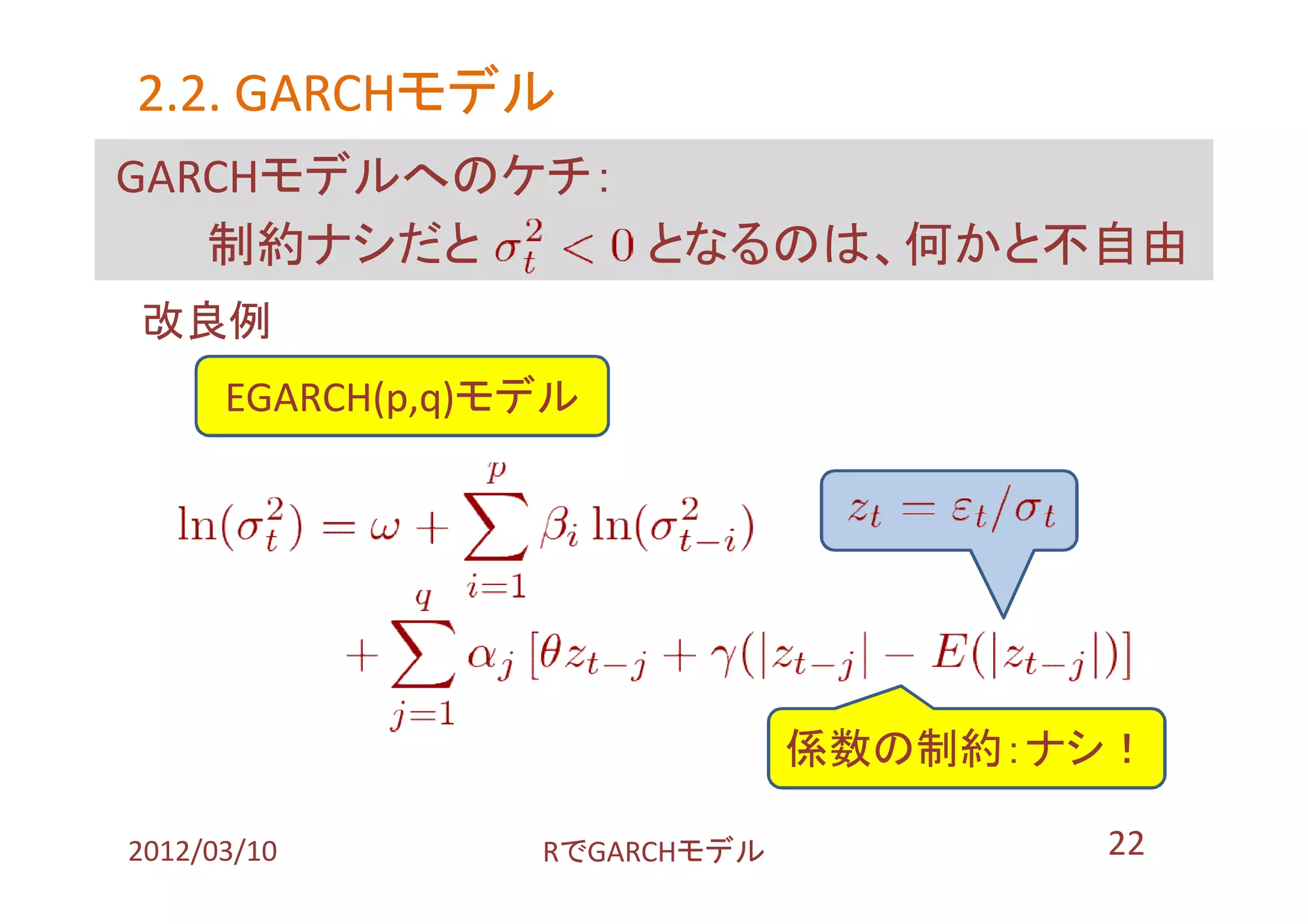 2.2. GARCHモデル
     GARCHモデル
GARCHモデルへのケチ：
   制約ナシだと     となるのは、何かと不自由
改良例
      EGARCH(p,q)モデル




                               係数の制約：ナシ！

2012/03/10        RでGARCHモデル          22
 