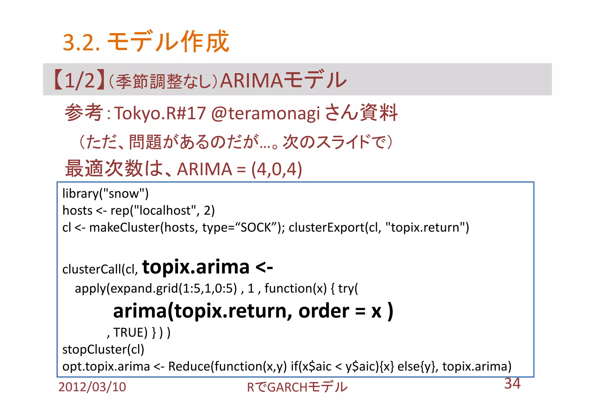 3.2. モデル作成
【1/2】（季節調整なし）ARIMAモデル
 参考：Tokyo.R#17 @teramonagi さん資料
   （ただ、問題があるのだが…。次のスライドで）
 最適次数は、ARIMA = (4,0,4)
library("snow")
hosts <- rep("localhost", 2)
cl <- makeCluster(hosts, type=“SOCK”); clusterExport(cl, "topix.return")

clusterCall(cl,topix.arima <-
  apply(expand.grid(1:5,1,0:5) , 1 , function(x) { try(
         arima(topix.return, order = x )
         , TRUE) } ) )
 stopCluster(cl)
 opt.topix.arima <- Reduce(function(x,y) if(x$aic < y$aic){x} else{y}, topix.arima)
2012/03/10                       RでGARCHモデル                                      34
 