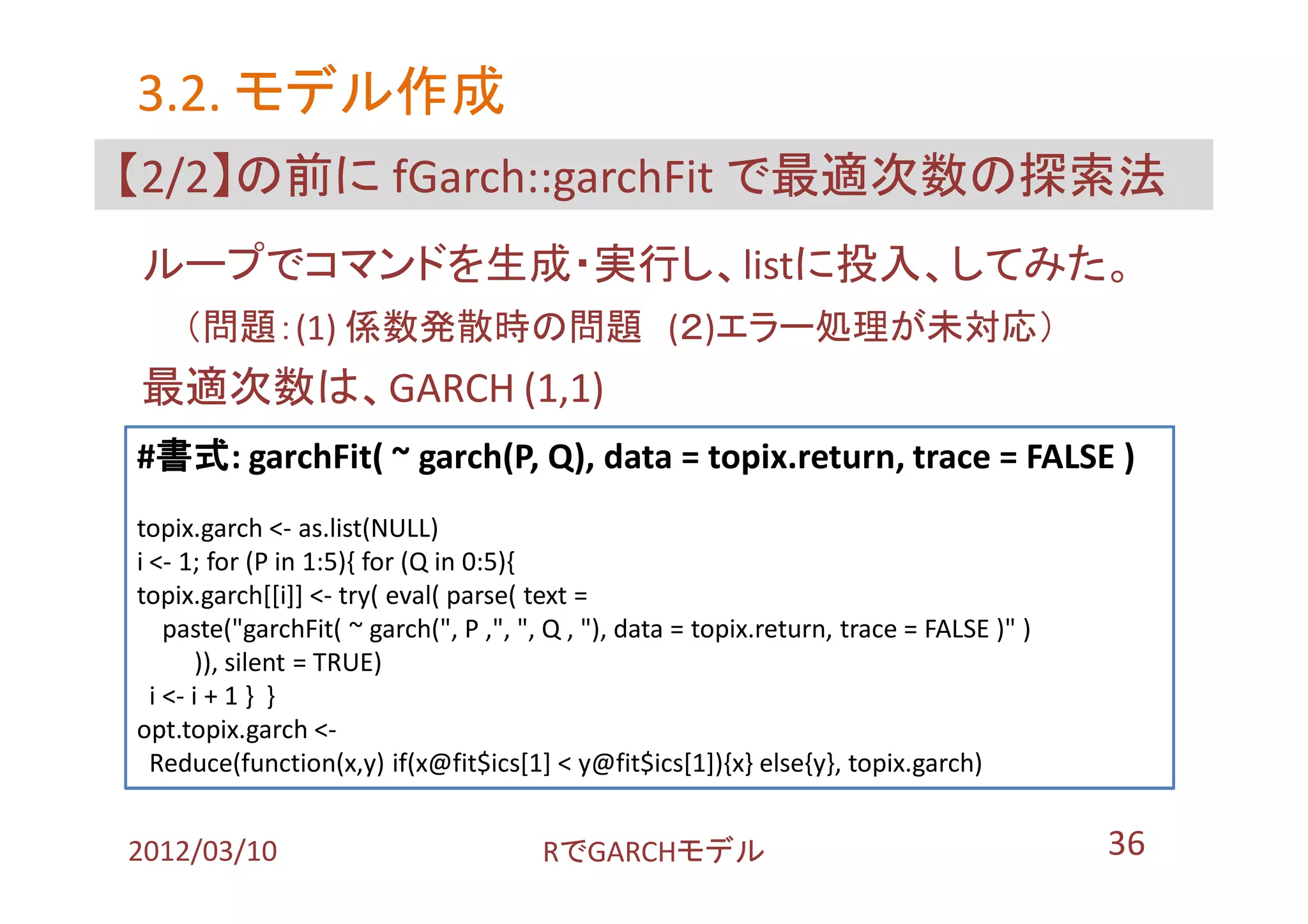 3.2. モデル作成
【2/2】の前に fGarch::garchFit で最適次数の探索法
ループでコマンドを生成・実行し、listに投入、してみた。
    （問題：(1) 係数発散時の問題 (２)エラー処理が未対応）
最適次数は、GARCH (1,1)
#書式: garchFit( ~ garch(P, Q), data = topix.return, trace = FALSE )
topix.garch <- as.list(NULL)
i <- 1; for (P in 1:5){ for (Q in 0:5){
topix.garch[[i]] <- try( eval( parse( text =
    paste("garchFit( ~ garch(", P ,", ", Q , "), data = topix.return, trace = FALSE )" )
        )), silent = TRUE)
  i <- i + 1 } }
opt.topix.garch <-
  Reduce(function(x,y) if(x@fit$ics[1] < y@fit$ics[1]){x} else{y}, topix.garch)


2012/03/10                             RでGARCHモデル                                          36
 