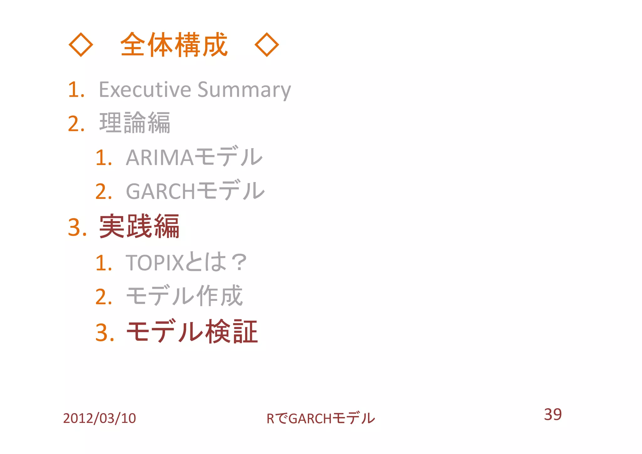 ◇ 全体構成 ◇
1. Executive Summary
2. 理論編
   1. ARIMAモデル
   2. GARCHモデル
3. 実践編
    1. TOPIXとは？
    2. モデル作成
    3. モデル検証

2012/03/10        RでGARCHモデル   39
 