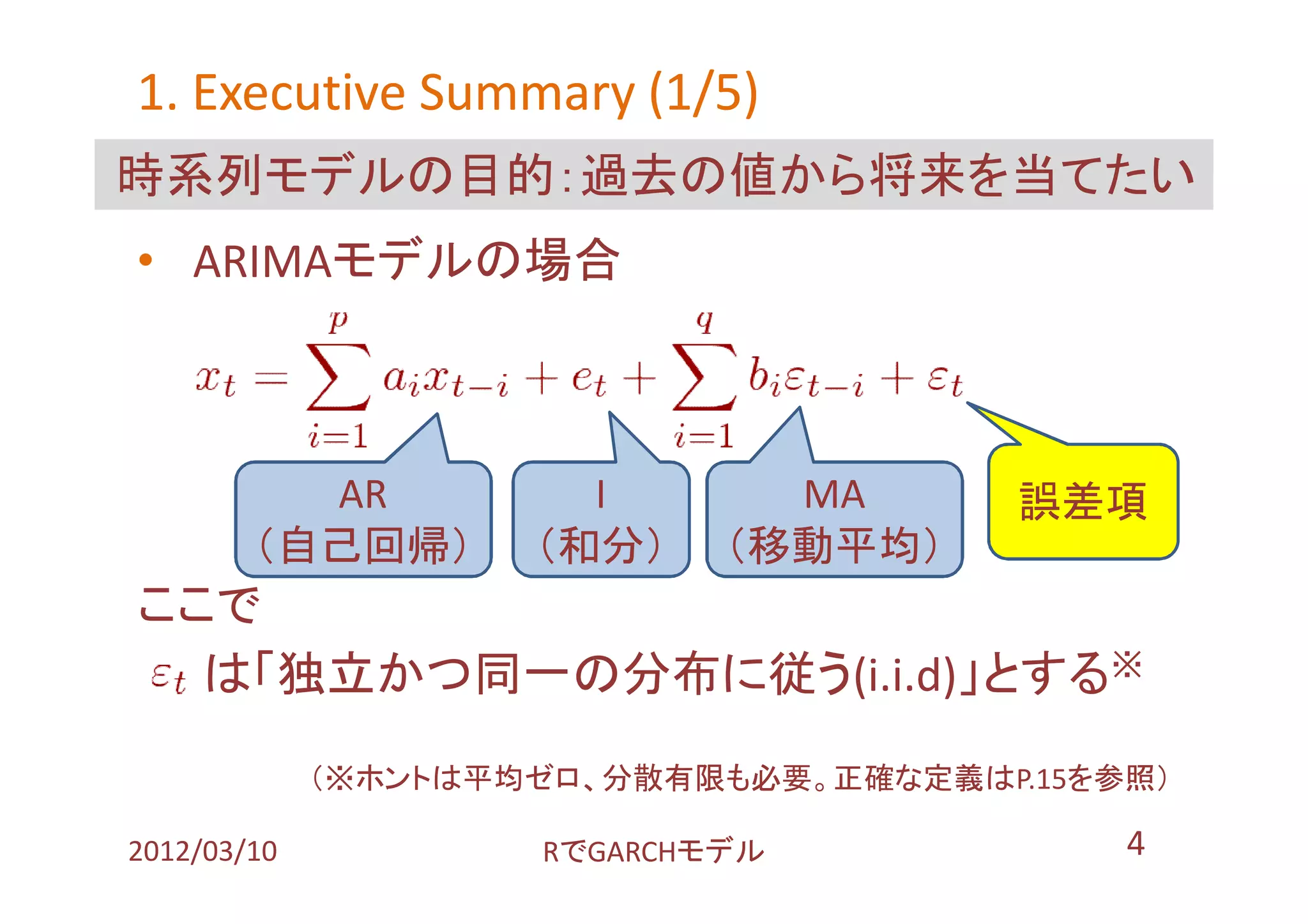 1. Executive Summary (1/5)
時系列モデルの目的：過去の値から将来を当てたい
• ARIMAモデルの場合



          AR           I       MA       誤差項
        （自己回帰）       （和分）    （移動平均）
ここで
  は「独立かつ同一の分布に従う(i.i.d)」とする※
             （※ホントは平均ゼロ、分散有限も必要。正確な定義はP.15を参照）

2012/03/10           RでGARCHモデル             4
 