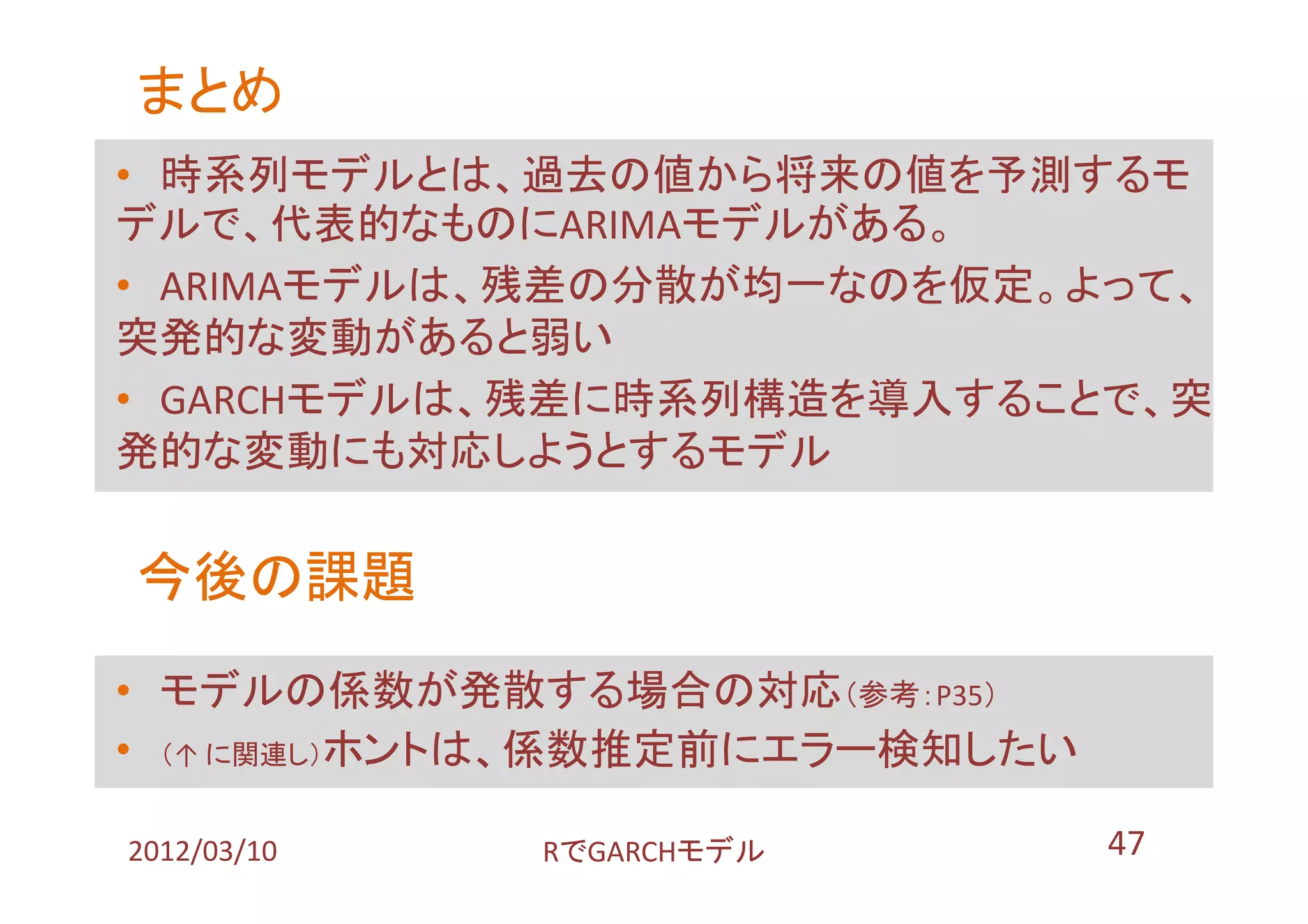 まとめ
• 時系列モデルとは、過去の値から将来の値を予測するモ
デルで、代表的なものにARIMAモデルがある。
• ARIMAモデルは、残差の分散が均一なのを仮定。よって、
突発的な変動があると弱い
• GARCHモデルは、残差に時系列構造を導入することで、突
発的な変動にも対応しようとするモデル

今後の課題
• モデルの係数が発散する場合の対応（参考：P35）
• （↑ に関連し）ホントは、係数推定前にエラー検知したい

2012/03/10   RでGARCHモデル         47
 