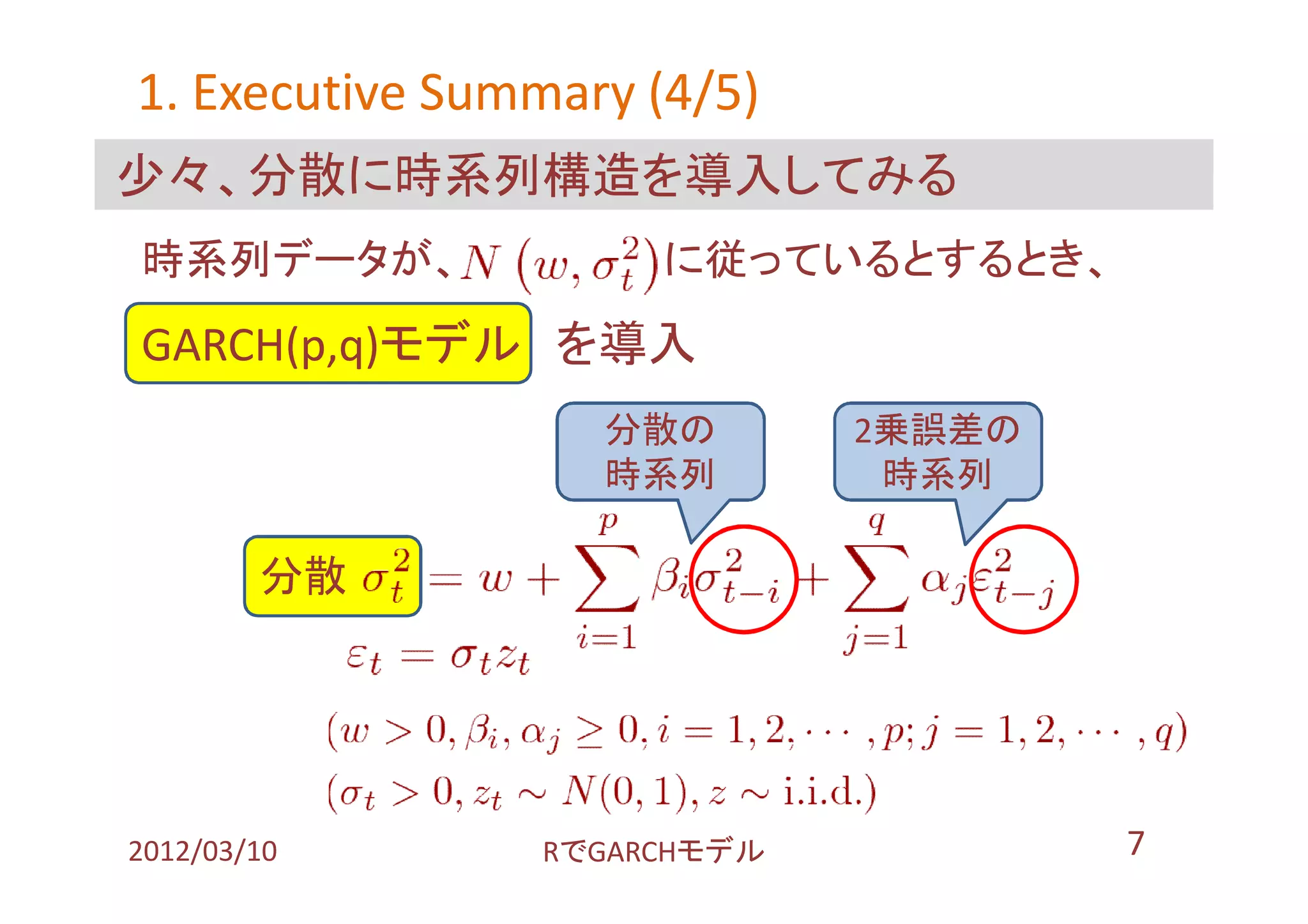 1. Executive Summary (4/5)
少々、分散に時系列構造を導入してみる
時系列データが、             に従っているとするとき、
GARCH(p,q)モデル を導入
                   分散の       2乗誤差の
                   時系列        時系列

        分散 １




2012/03/10      RでGARCHモデル           7
 