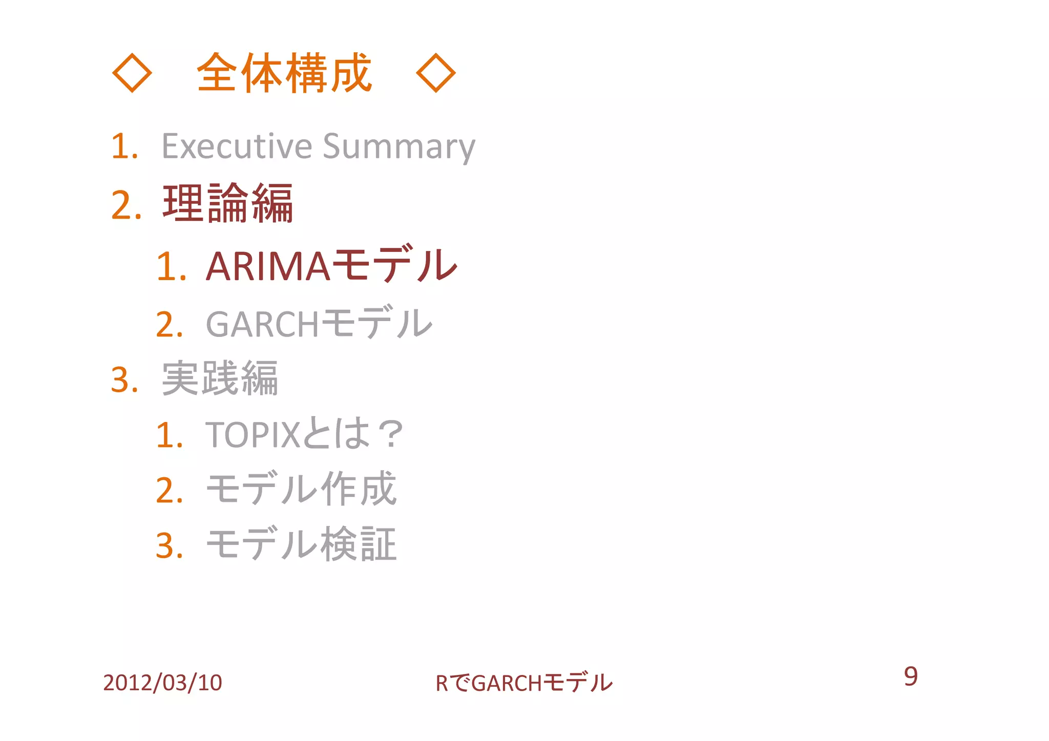 ◇ 全体構成 ◇
1. Executive Summary
2. 理論編
   1. ARIMAモデル
   2. GARCHモデル
3. 実践編
   1. TOPIXとは？
   2. モデル作成
   3. モデル検証


2012/03/10       RでGARCHモデル   9
 