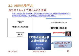 2.1. ARIMAモデル
     ARIMAモデル
過去の Tokyo.R. で触れられた資料
    http://lab.sakaue.info/wiki.cgi/JapanR2010?page=%CA%D9%B6%AF%B2%F1
    %C8%AF%C9%BD%C6%E2%CD%C6%B0%EC%CD%F7#p15




                                                    ARIMAでないが
                                                       関連して

2012/03/10                 RでGARCHモデル                             10
 