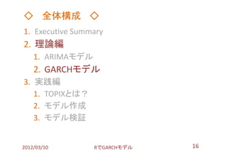 ◇ 全体構成 ◇
1. Executive Summary
2. 理論編
    1. ARIMAモデル
    2. GARCHモデル
3. 実践編
   1. TOPIXとは？
   2. モデル作成
   3. モデル検証


2012/03/10        RでGARCHモデル   16
 