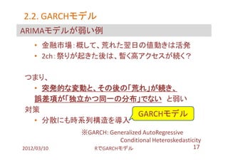 2.2. GARCHモデル
     GARCHモデル
ARIMAモデルが弱い例
    • 金融市場：概して、荒れた翌日の値動きは活発
    • 2ch：祭りが起きた後は、暫く高アクセスが続く？

つまり、
 • 突発的な変動と、その後の「荒れ」が続き、
 誤差項が「独立かつ同一の分布」でない と弱い
対策
                 GARCHモデル
 • 分散にも時系列構造を導入
             ※GARCH: Generalized AutoRegressive
                        Conditional Heteroskedasticity
2012/03/10      RでGARCHモデル                         17
 