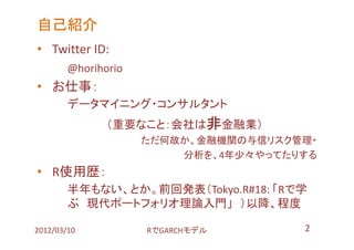 自己紹介
• Twitter ID:
        @horihorio
• お仕事：
        データマイニング・コンサルタント
               （重要なこと：会社は非金融業）
                     ただ何故か、金融機関の与信リスク管理・
                         分析を、4年少々やってたりする
• R使用歴：
        半年もない、とか。前回発表（Tokyo.R#18: 「Rで学
        ぶ 現代ポートフォリオ理論入門」 ）以降、程度

2012/03/10           RでGARCHモデル       2
 