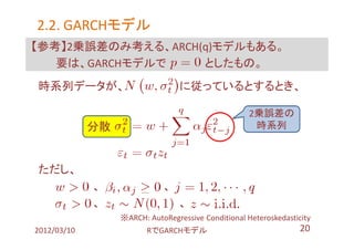 2.2. GARCHモデル
     GARCHモデル
【参考】2乗誤差のみ考える、ARCH(q)モデルもある。
   要は、GARCHモデルで    としたもの。
時系列データが、                         に従っているとするとき、

                                                    2乗誤差の
             分散 １                                    時系列



ただし、
             、              、
             、                   、
                 ※ARCH: AutoRegressive Conditional Heteroskedasticity
2012/03/10              RでGARCHモデル                                20
 