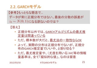 2.2. GARCHモデル
     GARCHモデル
【参考】もっともな懸念で…
データが常に正規分布ではない。最後の分散の誤差が
        になる訳ないのでは？
【答え】
  • 正規分布以外では、GARCHアルゴリズムの最尤推
    定量は間違っている
  • ただ、標本数が大だと、最尤法の一致性ならOK
  • よって、実際の分布は正規分布でないが、正規分
    布のGARCH推定量でいいや、と割り切る？
  • ただ、最尤推定量や、（尤度を用いる）AIC等の情報
    量基準は、全て「擬似的な値」、なのは留意
2012/03/10   RでGARCHモデル    21
 