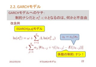 2.2. GARCHモデル
     GARCHモデル
GARCHモデルへのケチ：
   制約ナシだと     となるのは、何かと不自由
改良例
      EGARCH(p,q)モデル




                               係数の制約：ナシ！

2012/03/10        RでGARCHモデル          22
 