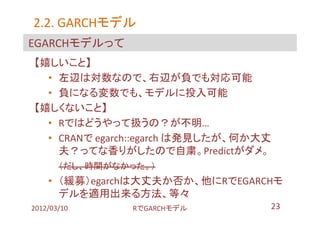 2.2. GARCHモデル
     GARCHモデル
EGARCHモデルって
【嬉しいこと】
  • 左辺は対数なので、右辺が負でも対応可能
  • 負になる変数でも、モデルに投入可能
【嬉しくないこと】
  • Rではどうやって扱うの？が不明…
  • CRANで egarch::egarch は発見したが、何か大丈
    夫？ってな香りがしたので自粛。Predictがダメ。
       （だし、時間がなかった。）
    • （緩募）egarchは大丈夫か否か、他にRでEGARCHモ
      デルを適用出来る方法、等々
2012/03/10      RでGARCHモデル         23
 