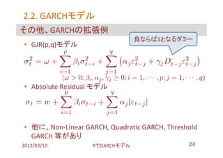 2.2. GARCHモデル
     GARCHモデル
その他、GARCHの拡張例
                                負ならば1となるダミー
• GJR(p,q)モデル




• Absolute Residual モデル




• 他に、Non-Linear GARCH, Quadratic GARCH, Threshold
  GARCH 等があり
2012/03/10         RでGARCHモデル                 24
 