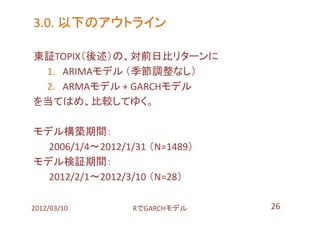 3.0. 以下のアウトライン

東証TOPIX（後述）の、対前日比リターンに
 1. ARIMAモデル （季節調整なし）
 2. ARMAモデル + GARCHモデル
を当てはめ、比較してゆく。

モデル構築期間：
  2006/1/4～2012/1/31 （N=1489）
モデル検証期間：
  2012/2/1～2012/3/10 （N=28）

2012/03/10        RでGARCHモデル    26
 