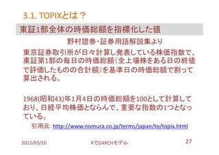 3.1. TOPIXとは？
     TOPIXとは？
東証1部全体の時価総額を指標化した値
       野村證券・証券用語解説集より
東京証券取引所が日々計算し発表している株価指数で、
東証第1部の毎日の時価総額（全上場株をある日の終値
で評価したものの合計額）を基準日の時価総額で割って
算出される。

1968(昭和43)年1月4日の時価総額を100として計算して
おり、日経平均株価とならんで、重要な指数の1つとなっ
ている。
   引用元：http://www.nomura.co.jp/terms/japan/to/topix.html

2012/03/10             RでGARCHモデル                      27
 